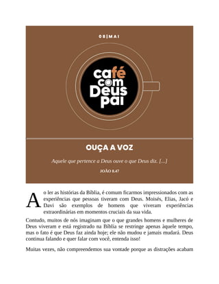 A
0 8 | M A I
OUÇA A VOZ
Aquele que pertence a Deus ouve o que Deus diz. [...]
JOÃO 8.47
o ler as histórias da Bíblia, é comum ficarmos impressionados com as
experiências que pessoas tiveram com Deus. Moisés, Elias, Jacó e
Davi são exemplos de homens que viveram experiências
extraordinárias em momentos cruciais da sua vida.
Contudo, muitos de nós imaginam que o que grandes homens e mulheres de
Deus viveram e está registrado na Bíblia se restringe apenas àquele tempo,
mas o fato é que Deus faz ainda hoje; ele não mudou e jamais mudará. Deus
continua falando e quer falar com você, entenda isso!
Muitas vezes, não compreendemos sua vontade porque as distrações acabam
 