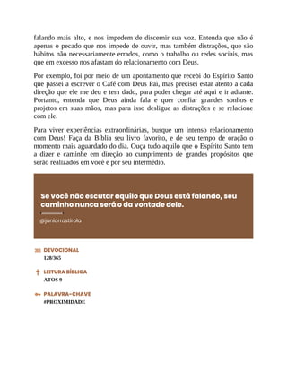 falando mais alto, e nos impedem de discernir sua voz. Entenda que não é
apenas o pecado que nos impede de ouvir, mas também distrações, que são
hábitos não necessariamente errados, como o trabalho ou redes sociais, mas
que em excesso nos afastam do relacionamento com Deus.
Por exemplo, foi por meio de um apontamento que recebi do Espírito Santo
que passei a escrever o Café com Deus Pai, mas precisei estar atento a cada
direção que ele me deu e tem dado, para poder chegar até aqui e ir adiante.
Portanto, entenda que Deus ainda fala e quer confiar grandes sonhos e
projetos em suas mãos, mas para isso desligue as distrações e se relacione
com ele.
Para viver experiências extraordinárias, busque um intenso relacionamento
com Deus! Faça da Bíblia seu livro favorito, e de seu tempo de oração o
momento mais aguardado do dia. Ouça tudo aquilo que o Espírito Santo tem
a dizer e caminhe em direção ao cumprimento de grandes propósitos que
serão realizados em você e por seu intermédio.
Se você não escutar aquilo que Deus está falando, seu
caminho nunca será o da vontade dele.
@juniorrostirola
DEVOCIONAL
128/365
LEITURA BÍBLICA
ATOS 9
PALAVRA-CHAVE
#PROXIMIDADE
 