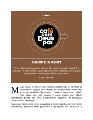 M
0 9 | M A I
BLINDE SUA MENTE
Pois, embora vivamos como homens, não lutamos segundo os padrões
humanos. As armas com as quais lutamos não são humanas; ao contrário,
são poderosas em Deus para destruir fortalezas.
2CORÍNTIOS 10.3,4
uitas vezes, as emoções que sentimos manifestam-se por meio de
pensamentos. Alguns deles surgem instantaneamente; outros vêm
sendo germinados há algum tempo. Devemos tomar muito cuidado
com aquilo que tem tomado a nossa mente, pois alguns
pensamentos podem nos levar a sentimentos negativos, de frustração,
murmuração e inquietação.
Aquilo que toma nossa mente contamina o nosso coração, por isso nossos
pensamentos precisam estar guardados e protegidos das incertezas e
 