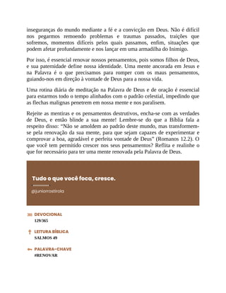 inseguranças do mundo mediante a fé e a convicção em Deus. Não é difícil
nos pegarmos remoendo problemas e traumas passados, traições que
sofremos, momentos difíceis pelos quais passamos, enfim, situações que
podem afetar profundamente e nos lançar em uma armadilha do Inimigo.
Por isso, é essencial renovar nossos pensamentos, pois somos filhos de Deus,
e sua paternidade define nossa identidade. Uma mente ancorada em Jesus e
na Palavra é o que precisamos para romper com os maus pensamentos,
guiando-nos em direção à vontade de Deus para a nossa vida.
Uma rotina diária de meditação na Palavra de Deus e de oração é essencial
para estarmos todo o tempo alinhados com o padrão celestial, impedindo que
as flechas malignas penetrem em nossa mente e nos paralisem.
Rejeite as mentiras e os pensamentos destrutivos, encha-se com as verdades
de Deus, e então blinde a sua mente! Lembre-se do que a Bíblia fala a
respeito disso: “Não se amoldem ao padrão deste mundo, mas transformem-
se pela renovação da sua mente, para que sejam capazes de experimentar e
comprovar a boa, agradável e perfeita vontade de Deus” (Romanos 12.2). O
que você tem permitido crescer nos seus pensamentos? Reflita e realinhe o
que for necessário para ter uma mente renovada pela Palavra de Deus.
Tudo o que você foca, cresce.
@juniorrostirola
DEVOCIONAL
129/365
LEITURA BÍBLICA
SALMOS 49
PALAVRA-CHAVE
#RENOVAR
 