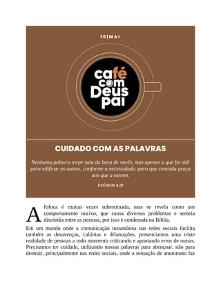 A
1 0 | M A I
CUIDADO COM AS PALAVRAS
Nenhuma palavra torpe saia da boca de vocês, mas apenas a que for útil
para edificar os outros, conforme a necessidade, para que conceda graça
aos que a ouvem.
EFÉSIOS 4.29
fofoca é muitas vezes subestimada, mas se revela como um
comportamento nocivo, que causa diversos problemas e semeia
discórdia entre as pessoas, por isso é condenada na Bíblia.
Em um mundo onde a comunicação instantânea nas redes sociais facilita
também as desavenças, calúnias e difamações, presenciamos uma triste
realidade de pessoas a todo momento criticando e apontando erros de outras.
Precisamos ter cuidado, utilizando nossas palavras para abençoar, não para
destruir, principalmente nas redes sociais, onde a sensação de anonimato faz
 