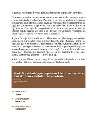 as pessoas proferirem diversas palavras de maneira impensada e até odiosa.
Da mesma maneira, muitas vezes estamos em rodas de conversa onde o
assunto principal é a vida alheia. Precisamos escolher cuidadosamente nossas
companhias, estar atentos ao que ouvimos, reproduzimos e principalmente ao
lugar em que estamos. Algo muito ruim a respeito disso é que muitas vezes
legitimamos esse tipo de comportamento e nem sequer percebemos que
estamos sendo agentes do caos e da divisão, prejudicando reputações ou
julgando pessoas que deveríamos amar e abençoar.
A partir de hoje, tome ainda mais cuidado com as palavras que saem de sua
boca e passe a utilizá-las como instrumentos de bênção e bondade, pois é isso
que Deus Pai espera de nós. O salmista diz: “SENHOR, quem habitará no teu
santuário? Quem poderá morar no teu santo monte? Aquele que é íntegro em
sua conduta e pratica o que é justo, que de coração fala a verdade e não usa a
língua para difamar, que nenhum mal faz ao seu semelhante e não lança
calúnia contra o seu próximo” (Salmos 15.1-3).
A fofoca é um hábito que devemos deixar para trás, utilizando nossa boca
para proferir bênção e amor em todo o tempo. Tenha cuidado!
Você não controla o que as pessoas falam a seu respeito,
mas sim o que você fala a respeito delas.
@juniorrostirola
DEVOCIONAL
130/365
LEITURA BÍBLICA
SALMOS 50
PALAVRA-CHAVE
#SABEDORIA
 