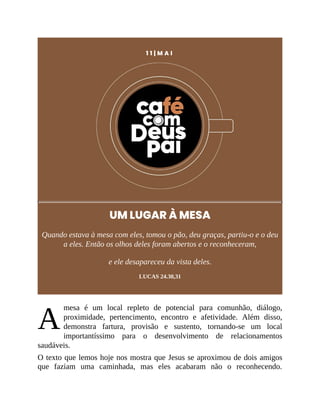 A
1 1 | M A I
UM LUGAR À MESA
Quando estava à mesa com eles, tomou o pão, deu graças, partiu-o e o deu
a eles. Então os olhos deles foram abertos e o reconheceram,
e ele desapareceu da vista deles.
LUCAS 24.30,31
mesa é um local repleto de potencial para comunhão, diálogo,
proximidade, pertencimento, encontro e afetividade. Além disso,
demonstra fartura, provisão e sustento, tornando-se um local
importantíssimo para o desenvolvimento de relacionamentos
saudáveis.
O texto que lemos hoje nos mostra que Jesus se aproximou de dois amigos
que faziam uma caminhada, mas eles acabaram não o reconhecendo.
 