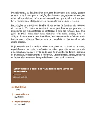 Posteriormente, os dois insistiram que Jesus ficasse com eles. Então, quando
se assentaram à mesa para a refeição, depois de dar graças pelo momento, os
olhos deles se abriram, e eles reconheceram de fato que aquele era Jesus, que
havia ressuscitado, e foi justamente à mesa onde tiveram essa revelação.
Recordações de almoços em família, visitas e cafés de domingo são tesouros
da memória. Ter esses momentos à mesa gera lembranças preciosas e
duradouras. Em minha infância, as lembranças à mesa são escassas, mas, pela
graça de Deus, posso criar essas memórias com minha esposa, filhos e
amigos. À mesa, temos mais intimidade, tornamo-nos mais próximos, mais
fortes e mais confiantes. Ela é um lugar de comunhão, de olhar nos olhos e de
abrir o coração.
Hoje convido você a refletir sobre suas próprias experiências à mesa,
especialmente nos cafés e refeições especiais, pois são momentos mais
especiais do que parecem e vão muito além de uma refeição. Falam a respeito
de intimidade, relacionamento e comunhão. Crie memórias à mesa, fortaleça
os laços e viva momentos inesquecíveis com quem você tanto ama.
Estar à mesa é criar oportunidades para viver em
comunhão.
@juniorrostirola
DEVOCIONAL
131/365
LEITURA BÍBLICA
SALMOS 51
PALAVRA-CHAVE
#COMUNHÃO
 