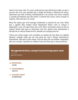 intervir em nossa vida. Às vezes, pode parecer que não haverá saída, ou que o
socorro não virá, mas aprendo que o tempo do Senhor é diferente do nosso.
Queremos que tudo aconteça imediatamente e de acordo com nossa vontade
e, quando percebemos que não temos o controle das coisas, nosso coração se
inquieta. Mas não deve ser assim.
Deus Pai espera que você entregue totalmente o controle de sua vida. Sabia
que a agenda dele sempre estará disponível? Basta você se colocar à
disposição e orar. Ele quer falar com você. Não é necessário entrar na fila ou
esperar muitos dias para se relacionar com ele; apenas tome diariamente a
decisão de se colocar diante do Pai, abrindo seu coração para ele.
Talvez por muito tempo você acreditou na mentira de que Deus era alguém
distante, contudo saiba que ele está perto de você e deseja relacionar-se
diariamente. Não perca mais tempo. Faça de Deus Pai sua melhor companhia,
abra seu coração, e permita-se conhecer mais do Deus que o amou primeiro.
Na agenda de Deus, sempre haverá tempo para você.
@juniorrostirola
DEVOCIONAL
132/365
LEITURA BÍBLICA
ATOS 10
PALAVRA-CHAVE
#COMPANHIA
 