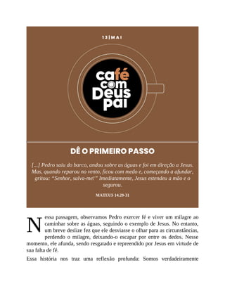 N
1 3 | M A I
DÊ O PRIMEIRO PASSO
[...] Pedro saiu do barco, andou sobre as águas e foi em direção a Jesus.
Mas, quando reparou no vento, ficou com medo e, começando a afundar,
gritou: “Senhor, salva-me!” Imediatamente, Jesus estendeu a mão e o
segurou.
MATEUS 14.29-31
essa passagem, observamos Pedro exercer fé e viver um milagre ao
caminhar sobre as águas, seguindo o exemplo de Jesus. No entanto,
um breve deslize fez que ele desviasse o olhar para as circunstâncias,
perdendo o milagre, deixando-o escapar por entre os dedos. Nesse
momento, ele afunda, sendo resgatado e repreendido por Jesus em virtude de
sua falta de fé.
Essa história nos traz uma reflexão profunda: Somos verdadeiramente
 