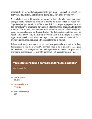 pessoas de fé? Acreditamos plenamente que tudo é possível em Jesus? Ou,
por vezes, duvidamos, agindo como Tomé, que, para crer, precisa ver?
A verdade é que a fé precisa ser desenvolvida; ela não nasce em nosso
coração e simplesmente se mantém a mesma do início ao fim de nossa vida.
Digo isso porque na minha infância era difícil enxergar algo positivo, e eu
não conseguia ver uma saída para aquela situação, tendo cogitado até mesmo
a morte. No entanto, um convite transformador mudou minha realidade,
assim como o chamado de Jesus a Pedro. Não foi preciso caminhar sobre as
águas literalmente, mas, ao aceitar o convite para ir a uma igreja, vivenciei
algo inexplicável e me senti no lugar certo. Por isso, é essencial dar o
primeiro passo, mas alimentar a fé constantemente é crucial.
Talvez você esteja em sua zona de conforto, pensando que está tudo bem
dessa maneira, mas hoje Deus Pai convida você a dar o primeiro passo para
fora do barco. Há uma jornada incrível esperando por você, mas para isso é
necessário avançar com fé, sabendo que Deus está sustentando sua vida.
Você confia em Deus a ponto de andar sobre as águas?
@juniorrostirola
DEVOCIONAL
133/365
LEITURA BÍBLICA
ATOS 11
PALAVRA-CHAVE
#FÉ
 