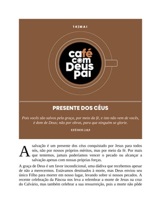 A
1 4 | M A I
PRESENTE DOS CÉUS
Pois vocês são salvos pela graça, por meio da fé, e isto não vem de vocês,
é dom de Deus; não por obras, para que ninguém se glorie.
EFÉSIOS 2.8,9
salvação é um presente dos céus conquistado por Jesus para todos
nós, não por nossos próprios méritos, mas por meio da fé. Por mais
que tentemos, jamais poderíamos vencer o pecado ou alcançar a
salvação apenas com nossas próprias forças.
A graça de Deus é um favor incondicional, uma dádiva que recebemos apesar
de não a merecermos. Estávamos destinados à morte, mas Deus enviou seu
único Filho para morrer em nosso lugar, levando sobre si nossos pecados. A
recente celebração da Páscoa nos leva a relembrar a morte de Jesus na cruz
do Calvário, mas também celebrar a sua ressurreição, pois a morte não pôde
 