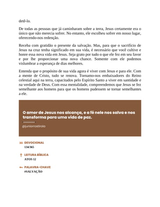 detê-lo.
De todas as pessoas que já caminharam sobre a terra, Jesus certamente era o
único que não merecia sofrer. No entanto, ele escolheu sofrer em nosso lugar,
oferecendo-nos redenção.
Receba com gratidão o presente da salvação. Mas, para que o sacrifício de
Jesus na cruz tenha significado em sua vida, é necessário que você cultive e
honre essa nova vida em Jesus. Seja grato por tudo o que ele fez em seu favor
e por lhe proporcionar uma nova chance. Somente com ele podemos
vislumbrar a esperança de dias melhores.
Entenda que o propósito de sua vida agora é viver com Jesus e para ele. Com
a mente de Cristo, tudo se renova. Tornamo-nos embaixadores do Reino
celestial aqui na terra, capacitados pelo Espírito Santo a viver em santidade e
na verdade de Deus. Com essa mentalidade, compreendemos que Jesus se fez
semelhante aos homens para que os homens pudessem se tornar semelhantes
a ele.
O amor de Jesus nos alcança, e a fé nele nos salva e nos
transforma para uma vida de paz.
@juniorrostirola
DEVOCIONAL
134/365
LEITURA BÍBLICA
ATOS 12
PALAVRA-CHAVE
#SALVAÇÃO
 