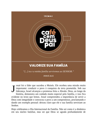 J
1 5 | M A I
VALORIZE SUA FAMÍLIA
“[...] eu e a minha família serviremos ao SENHOR.”
JOSUÉ 24.15
osué foi o líder que sucedeu a Moisés. Ele recebeu uma missão muito
importante: conduzir o povo à conquista da terra prometida. Sob sua
liderança, Israel alcançou a promessa feita a Abraão. Deus, ao longo da
história, demonstra um cuidado muito especial pela família, e isso fica
evidente no texto que lemos. Josué compreendeu a importância de servir a
Deus com integridade e convocou o povo a um compromisso, proclamando e
dando um exemplo pessoal: deixou claro que ele e sua família serviriam ao
Senhor.
Hoje celebramos o Dia Internacional da Família. Não sei como é a dinâmica
em seu núcleo familiar, mas sei que Deus se agrada profundamente de
 