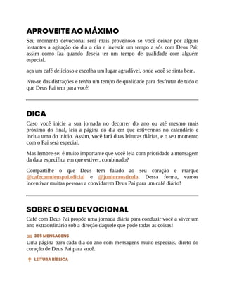 APROVEITE AO MÁXIMO
Seu momento devocional será mais proveitoso se você deixar por alguns
instantes a agitação do dia a dia e investir um tempo a sós com Deus Pai;
assim como faz quando deseja ter um tempo de qualidade com alguém
especial.
aça um café delicioso e escolha um lugar agradável, onde você se sinta bem.
ivre-se das distrações e tenha um tempo de qualidade para desfrutar de tudo o
que Deus Pai tem para você!
DICA
Caso você inicie a sua jornada no decorrer do ano ou até mesmo mais
próximo do final, leia a página do dia em que estivermos no calendário e
inclua uma do início. Assim, você fará duas leituras diárias, e o seu momento
com o Pai será especial.
Mas lembre-se: é muito importante que você leia com prioridade a mensagem
da data específica em que estiver, combinado?
Compartilhe o que Deus tem falado ao seu coração e marque
@cafecomdeuspai.oficial e @juniorrostirola. Dessa forma, vamos
incentivar muitas pessoas a convidarem Deus Pai para um café diário!
SOBRE O SEU DEVOCIONAL
Café com Deus Pai propõe uma jornada diária para conduzir você a viver um
ano extraordinário sob a direção daquele que pode todas as coisas!
365 MENSAGENS
Uma página para cada dia do ano com mensagens muito especiais, direto do
coração de Deus Pai para você.
LEITURA BÍBLICA
 