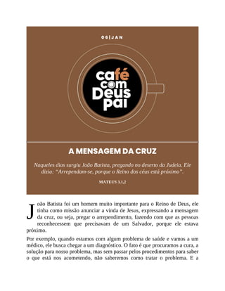 J
0 6 | J A N
A MENSAGEM DA CRUZ
Naqueles dias surgiu João Batista, pregando no deserto da Judeia. Ele
dizia: “Arrependam-se, porque o Reino dos céus está próximo”.
MATEUS 3.1,2
oão Batista foi um homem muito importante para o Reino de Deus, ele
tinha como missão anunciar a vinda de Jesus, expressando a mensagem
da cruz, ou seja, pregar o arrependimento, fazendo com que as pessoas
reconhecessem que precisavam de um Salvador, porque ele estava
próximo.
Por exemplo, quando estamos com algum problema de saúde e vamos a um
médico, ele busca chegar a um diagnóstico. O fato é que procuramos a cura, a
solução para nosso problema, mas sem passar pelos procedimentos para saber
o que está nos acometendo, não saberemos como tratar o problema. E a
 