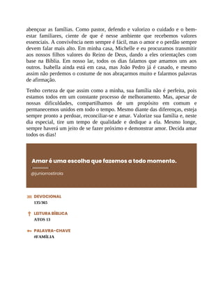abençoar as famílias. Como pastor, defendo e valorizo o cuidado e o bem-
estar familiares, ciente de que é nesse ambiente que recebemos valores
essenciais. A convivência nem sempre é fácil, mas o amor e o perdão sempre
devem falar mais alto. Em minha casa, Michelle e eu procuramos transmitir
aos nossos filhos valores do Reino de Deus, dando a eles orientações com
base na Bíblia. Em nosso lar, todos os dias falamos que amamos uns aos
outros. Isabella ainda está em casa, mas João Pedro já é casado, e mesmo
assim não perdemos o costume de nos abraçarmos muito e falarmos palavras
de afirmação.
Tenho certeza de que assim como a minha, sua família não é perfeita, pois
estamos todos em um constante processo de melhoramento. Mas, apesar de
nossas dificuldades, compartilhamos de um propósito em comum e
permanecemos unidos em todo o tempo. Mesmo diante das diferenças, esteja
sempre pronto a perdoar, reconciliar-se e amar. Valorize sua família e, neste
dia especial, tire um tempo de qualidade e dedique a ela. Mesmo longe,
sempre haverá um jeito de se fazer próximo e demonstrar amor. Decida amar
todos os dias!
Amar é uma escolha que fazemos a todo momento.
@juniorrostirola
DEVOCIONAL
135/365
LEITURA BÍBLICA
ATOS 13
PALAVRA-CHAVE
#FAMÍLIA
 