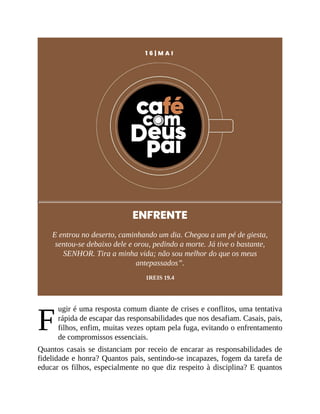 F
1 6 | M A I
ENFRENTE
E entrou no deserto, caminhando um dia. Chegou a um pé de giesta,
sentou-se debaixo dele e orou, pedindo a morte. Já tive o bastante,
SENHOR. Tira a minha vida; não sou melhor do que os meus
antepassados”.
1REIS 19.4
ugir é uma resposta comum diante de crises e conflitos, uma tentativa
rápida de escapar das responsabilidades que nos desafiam. Casais, pais,
filhos, enfim, muitas vezes optam pela fuga, evitando o enfrentamento
de compromissos essenciais.
Quantos casais se distanciam por receio de encarar as responsabilidades de
fidelidade e honra? Quantos pais, sentindo-se incapazes, fogem da tarefa de
educar os filhos, especialmente no que diz respeito à disciplina? E quantos
 