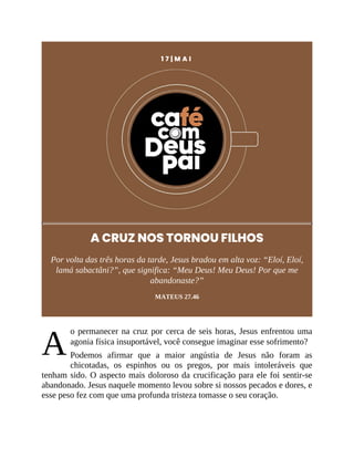 A
1 7 | M A I
A CRUZ NOS TORNOU FILHOS
Por volta das três horas da tarde, Jesus bradou em alta voz: “Eloí, Eloí,
lamá sabactâni?”, que significa: “Meu Deus! Meu Deus! Por que me
abandonaste?”
MATEUS 27.46
o permanecer na cruz por cerca de seis horas, Jesus enfrentou uma
agonia física insuportável, você consegue imaginar esse sofrimento?
Podemos afirmar que a maior angústia de Jesus não foram as
chicotadas, os espinhos ou os pregos, por mais intoleráveis que
tenham sido. O aspecto mais doloroso da crucificação para ele foi sentir-se
abandonado. Jesus naquele momento levou sobre si nossos pecados e dores, e
esse peso fez com que uma profunda tristeza tomasse o seu coração.
 