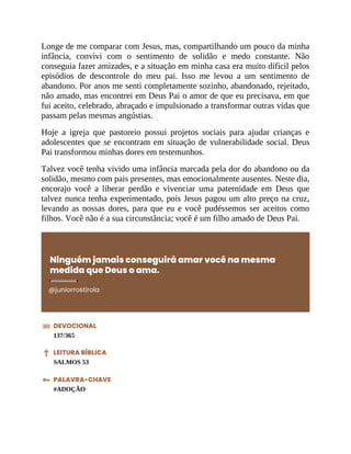 Longe de me comparar com Jesus, mas, compartilhando um pouco da minha
infância, convivi com o sentimento de solidão e medo constante. Não
conseguia fazer amizades, e a situação em minha casa era muito difícil pelos
episódios de descontrole do meu pai. Isso me levou a um sentimento de
abandono. Por anos me senti completamente sozinho, abandonado, rejeitado,
não amado, mas encontrei em Deus Pai o amor de que eu precisava, em que
fui aceito, celebrado, abraçado e impulsionado a transformar outras vidas que
passam pelas mesmas angústias.
Hoje a igreja que pastoreio possui projetos sociais para ajudar crianças e
adolescentes que se encontram em situação de vulnerabilidade social. Deus
Pai transformou minhas dores em testemunhos.
Talvez você tenha vivido uma infância marcada pela dor do abandono ou da
solidão, mesmo com pais presentes, mas emocionalmente ausentes. Neste dia,
encorajo você a liberar perdão e vivenciar uma paternidade em Deus que
talvez nunca tenha experimentado, pois Jesus pagou um alto preço na cruz,
levando as nossas dores, para que eu e você pudéssemos ser aceitos como
filhos. Você não é a sua circunstância; você é um filho amado de Deus Pai.
Ninguém jamais conseguirá amar você na mesma
medida que Deus o ama.
@juniorrostirola
DEVOCIONAL
137/365
LEITURA BÍBLICA
SALMOS 53
PALAVRA-CHAVE
#ADOÇÃO
 
