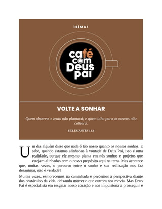 U
1 8 | M A I
VOLTE A SONHAR
Quem observa o vento não plantará; e quem olha para as nuvens não
colherá.
ECLESIASTES 11.4
m dia alguém disse que nada é tão nosso quanto os nossos sonhos. E
sabe, quando estamos alinhados à vontade de Deus Pai, isso é uma
realidade, porque ele mesmo planta em nós sonhos e projetos que
estejam alinhados com o nosso propósito aqui na terra. Mas acontece
que, muitas vezes, o percurso entre o sonho e sua realização nos faz
desanimar, não é verdade?
Muitas vezes, esmorecemos na caminhada e perdemos a perspectiva diante
dos obstáculos da vida, deixando morrer o que outrora nos movia. Mas Deus
Pai é especialista em resgatar nosso coração e nos impulsiona a prosseguir e
 