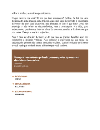 voltar a sonhar, se assim o permitirmos.
O que morreu em você? E por que isso aconteceu? Reflita. Se foi por uma
dificuldade, uma mágoa, uma traição, algo que saiu inesperado e totalmente
diferente do que você planejou, não importa, o fato é que hoje Deus nos
encoraja a não olhar as circunstâncias, mas a prosseguir. Na vida, para
avançarmos, precisamos tirar os olhos do que nos paralisa e fixá-los no que
nos move. Exerça a sua fé e veja além.
Não é hora de desistir. Lembre-se de que são as grandes batalhas que nos
conduzem a grandes vitórias. Não coloque a esperança na sua força ou
capacidade, porque nós somos limitados e falhos. Lance-se diante do Senhor
e você verá que ele fará muito além do que você sonhou.
Sempre haverá um prêmio para aqueles que nunca
desistem de sonhar.
@juniorrostirola
DEVOCIONAL
138/365
LEITURA BÍBLICA
SALMOS 54
PALAVRA-CHAVE
#SONHOS
 