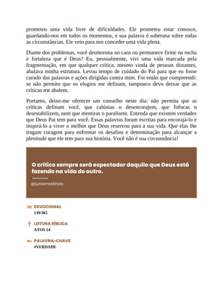 prometeu uma vida livre de dificuldades. Ele prometeu estar conosco,
guardando-nos em todos os momentos, e sua palavra é soberana sobre todas
as circunstâncias. Ele veio para nos conceder uma vida plena.
Diante dos problemas, você desmorona no caos ou permanece firme na rocha
e fortaleza que é Deus? Eu, pessoalmente, vivi uma vida marcada pela
fragmentação, em que qualquer crítica, mesmo vinda de pessoas distantes,
abalava minha estrutura. Levou tempo de cuidado do Pai para que eu fosse
curado das palavras e ações dirigidas contra mim. Foi então que compreendi:
se não permito que os elogios me definam, tampouco devo deixar que as
críticas me abalem.
Portanto, deixe-me oferecer um conselho neste dia: não permita que as
críticas definam você, que calúnias o desencorajem, que fofocas o
desestabilizem, nem que mentiras o paralisem. Entenda que existem verdades
que Deus Pai tem para você. Essas palavras foram escritas para encorajá-lo e
inspirá-lo a viver o melhor que Deus reservou para a sua vida. Que elas lhe
tragam coragem para enfrentar os desafios e determinação para alcançar a
plenitude que ele tem para sua história. Você não é sua circunstância!
O crítico sempre será espectador daquilo que Deus está
fazendo na vida do outro.
@juniorrostirola
DEVOCIONAL
139/365
LEITURA BÍBLICA
ATOS 14
PALAVRA-CHAVE
#VERDADE
 