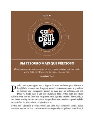 P
2 0 | M A I
UM TESOURO MAIS QUE PRECIOSO
Mas temos esse tesouro em vasos de barro, para mostrar que este poder
que a tudo excede provém de Deus, e não de nós.
2CORÍNTIOS 4.7
aulo, nessa passagem, usa a figura do vaso de barro para ilustrar a
fragilidade humana, sua fraqueza natural em contraste com a grandeza
do tesouro que carregamos dentro de nós, que foi colocado ali por
Deus. O barro não é um dos materiais mais fortes nem dos mais
valiosos com que se fazer um recipiente para algo tão valioso. Entretanto, o
uso dessa analogia mostra exatamente que devemos valorizar a preciosidade
do conteúdo do vaso, não o recipiente em si.
Todos nós falhamos e convivemos em uma luta constante contra nossa
natureza, que se inclina costumeiramente ao pecado e a práticas contrárias à
 