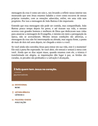 mensagem da cruz é como um raio-x, nos levando a refletir nosso interior nos
mostrando que sem Jesus estamos fadados a viver como escravos de nossas
próprias vontades, com as emoções adoecidas, enfim, em uma vida sem
propósito. Por isso a mensagem de João Batista é tão importante.
Entendo que essa mensagem não pode ser contida, mas compartilhada. João
Batista pouco tempo depois foi preso, e até tiraram sua vida, o mesmo
ocorreu com grandes homens e mulheres de Deus que dedicavam suas vidas
para anunciar a mensagem do Evangelho, e mesmo em meio a perseguição da
época, não se acovardaram. Mesmo nessas condições tão adversas, a
mensagem da cruz não foi interrompida ou afetada, mas seguiu firme, a ponto
de mais de dois mil anos depois, ter chegado a mim e a você.
Se você ainda não convidou Jesus para entrar em sua vida, este é o momento!
Ele está à porta lhe esperando. Se você abrir, ele entrará e sentará à mesa com
você. Ainda que os dias sejam maus, quando estamos com ele, a tristeza é
transformada em alegria, as inquietações dão lugar à paz, as feridas são
curadas, os pecados são perdoados e a salvação é alcançada.
É feliz quem tem Jesus no coração.
@juniorrostirola
DEVOCIONAL
06/365
LEITURA BÍBLICA
GÊNESIS 4
PALAVRA-CHAVE
#SALVAÇÃO
 