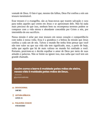 vontade de Deus. O fato é que, mesmo tão falhos, Deus Pai confiou a nós um
tesouro inestimável.
Esse tesouro é o evangelho, são as boas-novas que trazem salvação e cura
para todos aqueles que creem em Jesus e se aproximam dele. Não há nada
mais precioso do que isso, nenhum bem ou recompensa terrenos podem se
comparar com a vida eterna e abundante concedida por Cristo a nós, por
intermédio do seu sacrifício.
Nossa missão é zelar por esse tesouro em nosso coração e compartilhá-lo
com todos à nossa volta. Essa é a grandeza e a beleza da missão que Jesus
confiou a cada um de nós. Talvez o mundo lhe tenha feito pensar que você
não tem valor ou que sua vida não tem significado, mas, a partir de hoje,
saiba que aquilo que há de mais valioso no mundo foi confiado a você.
Portanto, posicione-se e decida espalhar o amor de Deus por meio de suas
atitudes e palavras. Não se limite ou ignore isso, mas saiba que você tem um
grande chamado.
Assim como o barro é moldado pelas mãos do oleiro,
nossa vida é moldada pelas mãos de Deus.
@juniorrostirola
DEVOCIONAL
140/365
LEITURA BÍBLICA
ATOS 15
PALAVRA-CHAVE
#TESOURO
 