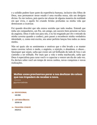 e a solidão podem fazer parte da experiência humana, inclusive dos filhos de
Deus, mas permanecer nesse estado é uma escolha nossa, não um desígnio
divino. Eu me isolava, pois queria me afastar de alguma maneira da realidade
em que vivia, e aquilo foi criando feridas profundas na minha vida que
demoraram a cicatrizar.
Foi quando descobri que não estava sozinho que tudo mudou. Entendi que
tinha um companheiro, um Pai, um amigo, um socorro bem presente na hora
da angústia. Deus é tudo isso para nós, e eu fui resgatado por ele e retirado da
minha caverna quando o conheci, pois passei a reconhecer minha verdadeira
identidade, e, como está escrito, seu amor perfeito lançou fora todos os meus
medos.
Não sei quais são os sentimentos e motivos que o têm levado a se manter
numa caverna: talvez o medo, a angústia, a rejeição, o abandono, o abuso...
Quaisquer que sejam, saiba que existe um sol brilhando do lado de fora e um
caminho a ser trilhado. Por mais que a vida o tenha machucado, saiba que
Deus é especialista para curar você e o capacitar a vencer um dia de cada vez.
Eu declaro sobre você um tempo de novos sonhos, novas conquistas e novas
realizações.
Muitas vezes precisamos parar e nos desfazer de coisas
que nos impedem de receber o novo.
@juniorrostirola
DEVOCIONAL
141/365
LEITURA BÍBLICA
ATOS 16
PALAVRA-CHAVE
#NOVO
 