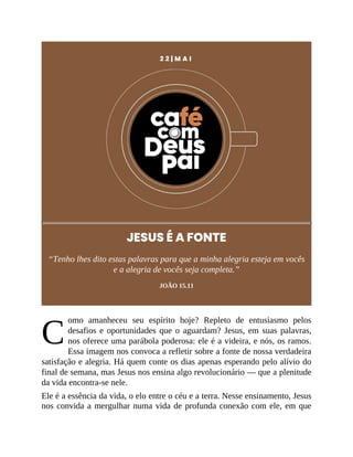 C
2 2 | M A I
JESUS É A FONTE
“Tenho lhes dito estas palavras para que a minha alegria esteja em vocês
e a alegria de vocês seja completa.”
JOÃO 15.11
omo amanheceu seu espírito hoje? Repleto de entusiasmo pelos
desafios e oportunidades que o aguardam? Jesus, em suas palavras,
nos oferece uma parábola poderosa: ele é a videira, e nós, os ramos.
Essa imagem nos convoca a refletir sobre a fonte de nossa verdadeira
satisfação e alegria. Há quem conte os dias apenas esperando pelo alívio do
final de semana, mas Jesus nos ensina algo revolucionário — que a plenitude
da vida encontra-se nele.
Ele é a essência da vida, o elo entre o céu e a terra. Nesse ensinamento, Jesus
nos convida a mergulhar numa vida de profunda conexão com ele, em que
 