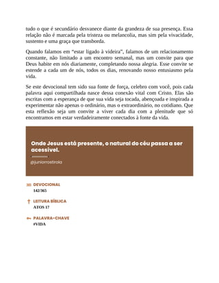tudo o que é secundário desvanece diante da grandeza de sua presença. Essa
relação não é marcada pela tristeza ou melancolia, mas sim pela vivacidade,
sustento e uma graça que transborda.
Quando falamos em “estar ligado à videira”, falamos de um relacionamento
constante, não limitado a um encontro semanal, mas um convite para que
Deus habite em nós diariamente, completando nossa alegria. Esse convite se
estende a cada um de nós, todos os dias, renovando nosso entusiasmo pela
vida.
Se este devocional tem sido sua fonte de força, celebro com você, pois cada
palavra aqui compartilhada nasce dessa conexão vital com Cristo. Elas são
escritas com a esperança de que sua vida seja tocada, abençoada e inspirada a
experimentar não apenas o ordinário, mas o extraordinário, no cotidiano. Que
esta reflexão seja um convite a viver cada dia com a plenitude que só
encontramos em estar verdadeiramente conectados à fonte da vida.
Onde Jesus está presente, o natural do céu passa a ser
acessível.
@juniorrostirola
DEVOCIONAL
142/365
LEITURA BÍBLICA
ATOS 17
PALAVRA-CHAVE
#VIDA
 
