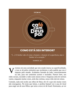 V
2 3 | M A I
COMO ESTÁ SEU INTERIOR?
“[…] O Senhor não vê como o homem: o homem vê a aparência, mas o
Senhor vê o coração.”
1SAMUEL 16.7
ivemos em uma sociedade que tem estado imersa na superficialidade,
e isso se dá pelos estímulos que recebemos e pelo padrão que nos é
imposto pelo mundo. Acabamos fazendo de tudo, conscientemente
ou não, para nos sentirmos aceitos e incluídos. Parecer bem, nas
redes sociais, esconder a todo custo nossos erros e fraquezas atrás de sorrisos
vazios, enquanto muitas vezes, atrás das cortinas, nossa vida está em ruínas.
Contudo, nada está oculto aos olhos de Deus; ele vê o que nós muitas vezes
não enxergamos. No texto que lemos, o profeta Samuel vai à casa de Jessé
para ungir um de seus filhos, que seria o novo rei de Israel. Entretanto, ao ver
 
