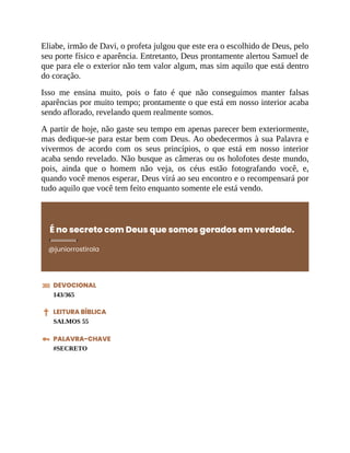 Eliabe, irmão de Davi, o profeta julgou que este era o escolhido de Deus, pelo
seu porte físico e aparência. Entretanto, Deus prontamente alertou Samuel de
que para ele o exterior não tem valor algum, mas sim aquilo que está dentro
do coração.
Isso me ensina muito, pois o fato é que não conseguimos manter falsas
aparências por muito tempo; prontamente o que está em nosso interior acaba
sendo aflorado, revelando quem realmente somos.
A partir de hoje, não gaste seu tempo em apenas parecer bem exteriormente,
mas dedique-se para estar bem com Deus. Ao obedecermos à sua Palavra e
vivermos de acordo com os seus princípios, o que está em nosso interior
acaba sendo revelado. Não busque as câmeras ou os holofotes deste mundo,
pois, ainda que o homem não veja, os céus estão fotografando você, e,
quando você menos esperar, Deus virá ao seu encontro e o recompensará por
tudo aquilo que você tem feito enquanto somente ele está vendo.
É no secreto com Deus que somos gerados em verdade.
@juniorrostirola
DEVOCIONAL
143/365
LEITURA BÍBLICA
SALMOS 55
PALAVRA-CHAVE
#SECRETO
 