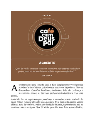 A
2 4 | M A I
ACREDITE
“Qual de vocês, se quiser construir uma torre, não assenta e calcula o
preço, para ver se tem dinheiro suficiente para completá-la?”
LUCAS 14.28
creditar não é uma jornada fácil, e dizer simplesmente “você precisa
acreditar” é insuficiente, pois diversos obstáculos impedem a fé de se
desenvolver. Questões familiares, desilusões, falta de confiança e
preconceitos podem ser barreiras que buscam inviabilizar a fé de uma
pessoa.
A decisão de crer requer coragem, confiança e um conhecimento profundo de
quem é Deus e do que ele pode fazer, porque a fé se manifesta quando vamos
além da zona de conforto. Pedro, um discípulo de Jesus, experimentou isso ao
caminhar sobre as águas. Sua fé inicial permitiu esse feito extraordinário,
 