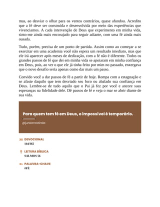mas, ao desviar o olhar para os ventos contrários, quase afundou. Acredito
que a fé deve ser construída e desenvolvida por meio das experiências que
vivenciamos. A cada intervenção de Deus que experimento em minha vida,
sinto-me ainda mais encorajado para seguir adiante, com uma fé ainda mais
ousada.
Tudo, porém, precisa de um ponto de partida. Assim como ao começar a se
exercitar em uma academia você não espera um resultado imediato, mas que
ele irá aparecer após meses de dedicação, com a fé não é diferente. Todos os
grandes passos de fé que dei em minha vida se apoiaram em minha confiança
em Deus, pois, ao ver o que ele já tinha feito por mim no passado, enxergava
que o novo desafio seria apenas como dar mais um passo.
Convido você a dar passos de fé a partir de hoje. Rompa com a estagnação e
se afaste daquilo que tem desviado seu foco ou abalado sua confiança em
Deus. Lembre-se de tudo aquilo que o Pai já fez por você e ancore suas
esperanças na fidelidade dele. Dê passos de fé e veja o mar se abrir diante de
sua vida.
Para quem tem fé em Deus, o impossível é temporário.
@juniorrostirola
DEVOCIONAL
144/365
LEITURA BÍBLICA
SALMOS 56
PALAVRA-CHAVE
#FÉ
 
