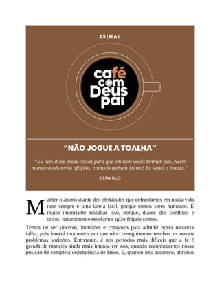 M
2 5 | M A I
“NÃO JOGUE A TOALHA”
“Eu lhes disse essas coisas para que em mim vocês tenham paz. Neste
mundo vocês terão aflições, contudo tenham ânimo! Eu venci o mundo.”
JOÃO 16.33
anter o ânimo diante dos obstáculos que enfrentamos em nossa vida
nem sempre é uma tarefa fácil, porque somos seres humanos. É
muito importante ressaltar isso, porque, diante dos conflitos e
crises, naturalmente revelamos quão frágeis somos.
Temos de ser sinceros, humildes e corajosos para admitir nossa natureza
falha, pois haverá momentos em que não conseguiremos resolver os nossos
problemas sozinhos. Entretanto, é nos períodos mais difíceis que a fé é
gerada de maneira ainda mais intensa em nós, quando reconhecemos nossa
posição de completa dependência de Deus. E, quando isso acontece, abrimos
 
