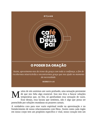 M
0 7 | J A N
O PODER DA ORAÇÃO
Assim, aproximemo-nos do trono da graça com toda a confiança, a fim de
recebermos misericórdia e encontrarmos graça que nos ajude no momento
da necessidade.
HEBREUS 4.16
uitos de nós sentimos um vazio profundo, uma sensação persistente
de que nos falta algo essencial. Isso nos leva a buscar soluções
temporárias que, no fim, só aprofundam essa sensação de vazio.
Esse desejo, essa lacuna que sentimos, não é algo que possa ser
preenchido por soluções mundanas ou prazeres carnais.
A verdadeira cura para esse vazio espiritual reside na aproximação e no
fortalecimento de nosso relacionamento com Deus. Assim como cada órgão
em nosso corpo tem um propósito específico e vital, nosso coração tem um
 