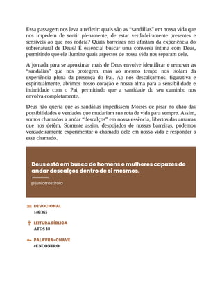 Essa passagem nos leva a refletir: quais são as “sandálias” em nossa vida que
nos impedem de sentir plenamente, de estar verdadeiramente presentes e
sensíveis ao que nos rodeia? Quais barreiras nos afastam da experiência do
sobrenatural de Deus? É essencial buscar uma conversa íntima com Deus,
permitindo que ele ilumine quais aspectos de nossa vida nos separam dele.
A jornada para se aproximar mais de Deus envolve identificar e remover as
“sandálias” que nos protegem, mas ao mesmo tempo nos isolam da
experiência plena da presença do Pai. Ao nos descalçarmos, figurativa e
espiritualmente, abrimos nosso coração e nossa alma para a sensibilidade e
intimidade com o Pai, permitindo que a santidade do seu caminho nos
envolva completamente.
Deus não queria que as sandálias impedissem Moisés de pisar no chão das
possibilidades e verdades que mudariam sua rota de vida para sempre. Assim,
somos chamados a andar “descalços” em nossa essência, libertos das amarras
que nos detêm. Somente assim, despojados de nossas barreiras, podemos
verdadeiramente experimentar o chamado dele em nossa vida e responder a
esse chamado.
Deus está em busca de homens e mulheres capazes de
andar descalços dentro de si mesmos.
@juniorrostirola
DEVOCIONAL
146/365
LEITURA BÍBLICA
ATOS 18
PALAVRA-CHAVE
#ENCONTRO
 