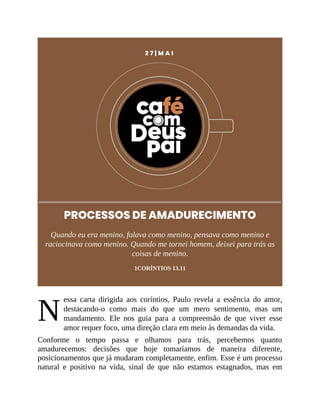 N
2 7 | M A I
PROCESSOS DE AMADURECIMENTO
Quando eu era menino, falava como menino, pensava como menino e
raciocinava como menino. Quando me tornei homem, deixei para trás as
coisas de menino.
1CORÍNTIOS 13.11
essa carta dirigida aos coríntios, Paulo revela a essência do amor,
destacando-o como mais do que um mero sentimento, mas um
mandamento. Ele nos guia para a compreensão de que viver esse
amor requer foco, uma direção clara em meio às demandas da vida.
Conforme o tempo passa e olhamos para trás, percebemos quanto
amadurecemos: decisões que hoje tomaríamos de maneira diferente,
posicionamentos que já mudaram completamente, enfim. Esse é um processo
natural e positivo na vida, sinal de que não estamos estagnados, mas em
 