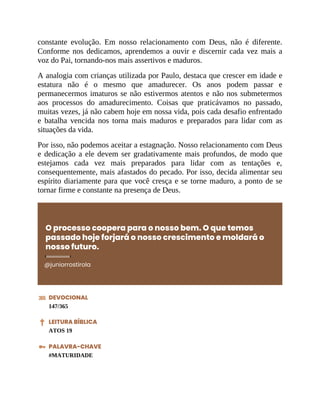 constante evolução. Em nosso relacionamento com Deus, não é diferente.
Conforme nos dedicamos, aprendemos a ouvir e discernir cada vez mais a
voz do Pai, tornando-nos mais assertivos e maduros.
A analogia com crianças utilizada por Paulo, destaca que crescer em idade e
estatura não é o mesmo que amadurecer. Os anos podem passar e
permanecermos imaturos se não estivermos atentos e não nos submetermos
aos processos do amadurecimento. Coisas que praticávamos no passado,
muitas vezes, já não cabem hoje em nossa vida, pois cada desafio enfrentado
e batalha vencida nos torna mais maduros e preparados para lidar com as
situações da vida.
Por isso, não podemos aceitar a estagnação. Nosso relacionamento com Deus
e dedicação a ele devem ser gradativamente mais profundos, de modo que
estejamos cada vez mais preparados para lidar com as tentações e,
consequentemente, mais afastados do pecado. Por isso, decida alimentar seu
espírito diariamente para que você cresça e se torne maduro, a ponto de se
tornar firme e constante na presença de Deus.
O processo coopera para o nosso bem. O que temos
passado hoje forjará o nosso crescimento e moldará o
nosso futuro.
@juniorrostirola
DEVOCIONAL
147/365
LEITURA BÍBLICA
ATOS 19
PALAVRA-CHAVE
#MATURIDADE
 