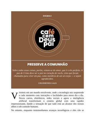V
2 8 | M A I
PRESERVE A COMUNHÃO
Sobre todas essas coisas, porém, vistam-se do amor, que é o elo perfeito. A
paz de Cristo deve ser o juiz no coração de vocês, visto que foram
chamados para viver em paz, como membros de um só corpo — e sejam
agradecidos.
COLOSSENSES 3.14,15
ivemos em um mundo envolvente, onde a tecnologia nos surpreende
a cada momento com inovações e facilidades para nosso dia a dia.
Novos carros, eletrônicos, redes sociais e agora a inteligência
artificial transformam o cenário global com uma rapidez
impressionante, dando a sensação de que tudo está ao alcance dos nossos
olhos e sob controle humano.
No entanto, enquanto testemunhamos avanços tecnológicos e eles vão se
 