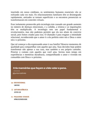 inserindo em nosso cotidiano, os sentimentos humanos essenciais vão se
esfriando cada vez mais. Os relacionamentos familiares têm se desintegrado
rapidamente, amizades se tornam superficiais e os encontros presenciais se
transformaram em conexões virtuais.
Esse isolamento promovido pela tecnologia tem causado um grande aumento
no número de doenças emocionais, e a solidão, a tristeza e as inquietações
têm se multiplicado. A tecnologia tem um papel fundamental e
revolucionário, mas não podemos permitir que ela nos afaste do convívio
social, pois fomos criados para isso. O chamado é para resgatar a intimidade
relacional, reconhecendo que o amor é o elo perfeito entre nós e Deus e entre
nós e o próximo.
Que tal começar o dia expressando amor à sua família? Reserve momentos de
qualidade para compartilhar com aqueles que ama. Suas decisões hoje podem
transformar não apenas a sua casa, mas também o seu próprio caminho.
Priorize o contato com aqueles que você ama. Invista mais tempo em
experiências e memórias duradouras, compartilhando o amor e vivendo em
comunhão com Deus e o próximo.
Crie memórias que façam a vida valer a pena.
@juniorrostirola
DEVOCIONAL
148/365
LEITURA BÍBLICA
ATOS 20
PALAVRA-CHAVE
#PROXIMIDADE
 