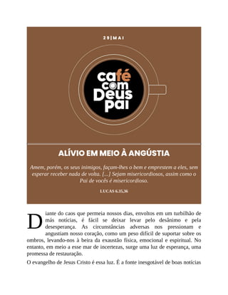 D
2 9 | M A I
ALÍVIO EM MEIO À ANGÚSTIA
Amem, porém, os seus inimigos, façam-lhes o bem e emprestem a eles, sem
esperar receber nada de volta. [...] Sejam misericordiosos, assim como o
Pai de vocês é misericordioso.
LUCAS 6.35,36
iante do caos que permeia nossos dias, envoltos em um turbilhão de
más notícias, é fácil se deixar levar pelo desânimo e pela
desesperança. As circunstâncias adversas nos pressionam e
angustiam nosso coração, como um peso difícil de suportar sobre os
ombros, levando-nos à beira da exaustão física, emocional e espiritual. No
entanto, em meio a esse mar de incertezas, surge uma luz de esperança, uma
promessa de restauração.
O evangelho de Jesus Cristo é essa luz. É a fonte inesgotável de boas notícias
 