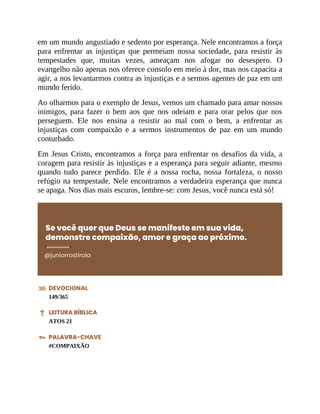 em um mundo angustiado e sedento por esperança. Nele encontramos a força
para enfrentar as injustiças que permeiam nossa sociedade, para resistir às
tempestades que, muitas vezes, ameaçam nos afogar no desespero. O
evangelho não apenas nos oferece consolo em meio à dor, mas nos capacita a
agir, a nos levantarmos contra as injustiças e a sermos agentes de paz em um
mundo ferido.
Ao olharmos para o exemplo de Jesus, vemos um chamado para amar nossos
inimigos, para fazer o bem aos que nos odeiam e para orar pelos que nos
perseguem. Ele nos ensina a resistir ao mal com o bem, a enfrentar as
injustiças com compaixão e a sermos instrumentos de paz em um mundo
conturbado.
Em Jesus Cristo, encontramos a força para enfrentar os desafios da vida, a
coragem para resistir às injustiças e a esperança para seguir adiante, mesmo
quando tudo parece perdido. Ele é a nossa rocha, nossa fortaleza, o nosso
refúgio na tempestade. Nele encontramos a verdadeira esperança que nunca
se apaga. Nos dias mais escuros, lembre-se: com Jesus, você nunca está só!
Se você quer que Deus se manifeste em sua vida,
demonstre compaixão, amor e graça ao próximo.
@juniorrostirola
DEVOCIONAL
149/365
LEITURA BÍBLICA
ATOS 21
PALAVRA-CHAVE
#COMPAIXÃO
 