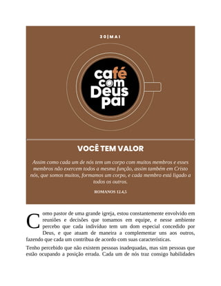 C
3 0 | M A I
VOCÊ TEM VALOR
Assim como cada um de nós tem um corpo com muitos membros e esses
membros não exercem todos a mesma função, assim também em Cristo
nós, que somos muitos, formamos um corpo, e cada membro está ligado a
todos os outros.
ROMANOS 12.4,5
omo pastor de uma grande igreja, estou constantemente envolvido em
reuniões e decisões que tomamos em equipe, e nesse ambiente
percebo que cada indivíduo tem um dom especial concedido por
Deus, e que atuam de maneira a complementar uns aos outros,
fazendo que cada um contribua de acordo com suas características.
Tenho percebido que não existem pessoas inadequadas, mas sim pessoas que
estão ocupando a posição errada. Cada um de nós traz consigo habilidades
 