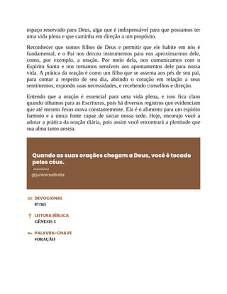 espaço reservado para Deus, algo que é indispensável para que possamos ter
uma vida plena e que caminha em direção a um propósito.
Reconhecer que somos filhos de Deus e permitir que ele habite em nós é
fundamental, e o Pai nos deixou instrumentos para nos aproximarmos dele,
como, por exemplo, a oração. Por meio dela, nos comunicamos com o
Espírito Santo e nos tornamos sensíveis aos apontamentos dele para nossa
vida. A prática da oração é como um filho que se assenta aos pés de seu pai,
para contar a respeito de seu dia, abrindo o coração em relação a seus
sentimentos, expondo suas necessidades, e recebendo conselhos e direção.
Entendo que a oração é essencial para uma vida plena, e isso fica claro
quando olhamos para as Escrituras, pois há diversos registros que evidenciam
que até mesmo Jesus orava constantemente. Ela é o alimento para um espírito
faminto e a única fonte capaz de saciar nossa sede. Hoje, encorajo você a
adotar a prática da oração diária, pois assim você encontrará a plenitude que
sua alma tanto anseia.
Quando as suas orações chegam a Deus, você é tocado
pelos céus.
@juniorrostirola
DEVOCIONAL
07/365
LEITURA BÍBLICA
GÊNESIS 5
PALAVRA-CHAVE
#ORAÇÃO
 