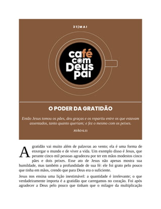 A
3 1 | M A I
O PODER DA GRATIDÃO
Então Jesus tomou os pães, deu graças e os repartiu entre os que estavam
assentados, tanto quanto queriam; e fez o mesmo com os peixes.
JOÃO 6.11
gratidão vai muito além de palavras ao vento; ela é uma forma de
enxergar o mundo e de viver a vida. Um exemplo disso é Jesus, que
perante cinco mil pessoas agradeceu por ter em mãos modestos cinco
pães e dois peixes. Esse ato de Jesus não apenas mostra sua
humildade, mas também a profundidade de sua fé: ele foi grato pelo pouco
que tinha em mãos, crendo que para Deus era o suficiente.
Jesus nos ensina uma lição inestimável: a quantidade é irrelevante; o que
verdadeiramente importa é a gratidão que carregamos no coração. Foi após
agradecer a Deus pelo pouco que tinham que o milagre da multiplicação
 