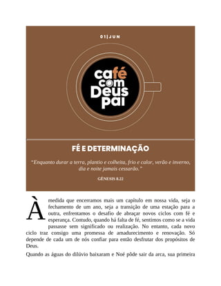 À
0 1 | J U N
FÉ E DETERMINAÇÃO
“Enquanto durar a terra, plantio e colheita, frio e calor, verão e inverno,
dia e noite jamais cessarão.”
GÊNESIS 8.22
medida que encerramos mais um capítulo em nossa vida, seja o
fechamento de um ano, seja a transição de uma estação para a
outra, enfrentamos o desafio de abraçar novos ciclos com fé e
esperança. Contudo, quando há falta de fé, sentimos como se a vida
passasse sem significado ou realização. No entanto, cada novo
ciclo traz consigo uma promessa de amadurecimento e renovação. Só
depende de cada um de nós confiar para então desfrutar dos propósitos de
Deus.
Quando as águas do dilúvio baixaram e Noé pôde sair da arca, sua primeira
 