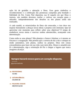 ação foi de gratidão e adoração a Deus. Esse gesto simboliza o
reconhecimento e a celebração das promessas cumpridas pela bondade e
fidelidade do Pai. Como Noé depositou sua fé naquilo em que Deus o
instruiu, nós também devemos confiar e cultivar um coração grato e
adorador, independentemente dos desafios ou dos planos ainda não
realizados.
A cada manhã, as misericórdias de Deus são renovadas, e isso deve nos
inspirar diariamente a abraçar novas ideias e projetos com otimismo. Que tal
aproveitar este momento para refletir sobre seus objetivos? É tempo de
estabelecer novas metas e reavivar sonhos adormecidos, avançando com
determinação.
Como estão os seus planos? Não planejar o futuro é destinar a si mesmo ao
fracasso e a estagnação. Não permita que a correria do dia a dia o coloque no
modo automático, sem planos, sonhos ou projetos. Deus tem coisas
extraordinárias para fazer em sua vida e por meio dela. Abrace o amanhã com
fé e determinação, siga a orientação do Pai e chegue a lugares que nunca
imaginou alcançar.
Sempre haverá renovo para um coração disposto.
@juniorrostirola
DEVOCIONAL
152/365
LEITURA BÍBLICA
SALMOS 60
PALAVRA-CHAVE
#RENOVAÇÃO
 