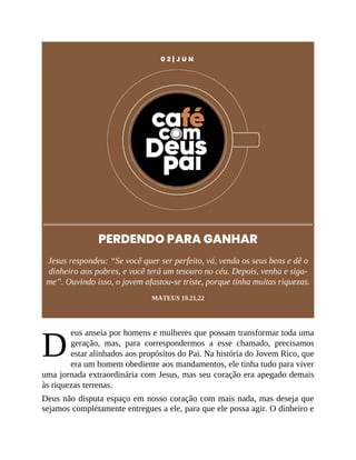 D
0 2 | J U N
PERDENDO PARA GANHAR
Jesus respondeu: “Se você quer ser perfeito, vá, venda os seus bens e dê o
dinheiro aos pobres, e você terá um tesouro no céu. Depois, venha e siga-
me”. Ouvindo isso, o jovem afastou-se triste, porque tinha muitas riquezas.
MATEUS 19.21,22
eus anseia por homens e mulheres que possam transformar toda uma
geração, mas, para correspondermos a esse chamado, precisamos
estar alinhados aos propósitos do Pai. Na história do Jovem Rico, que
era um homem obediente aos mandamentos, ele tinha tudo para viver
uma jornada extraordinária com Jesus, mas seu coração era apegado demais
às riquezas terrenas.
Deus não disputa espaço em nosso coração com mais nada, mas deseja que
sejamos completamente entregues a ele, para que ele possa agir. O dinheiro e
 