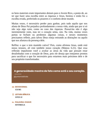 os bens materiais eram importantes demais para o Jovem Rico, a ponto de, ao
ter que fazer uma escolha entre as riquezas e Jesus, hesitou e então fez a
escolha errada, preferindo os prazeres e o conforto deste mundo.
Muitas vezes, é necessário perder para ganhar, pois tudo aquilo que nos
afasta de Deus Pai prejudica profundamente a nossa vida, ainda que por si só
não seja algo ruim, como no caso das riquezas. Possuí-las não é algo
inerentemente ruim, mas ter o coração nelas, sim. Na vida, muitas vezes
portas se fecham ou perdemos algumas coisas, e nesses momentos
precisamos refletir, pois talvez Deus esteja retirando as distrações ou aquilo
que nos afastava da presença dele.
Reflita: o que o tem mantido cativo? Pois, como afirmou Jesus, onde está
nosso tesouro, ali está também nosso coração (Mateus 6.21). Que essa
reflexão impulsione você a avaliar as áreas da vida que possam estar
desalinhadas com o coração de Deus, pois ele deseja que estejamos prontos
para sacrificar o que for necessário para estarmos mais próximos dele e de
seu propósito transformador.
A generosidade mostra de fato como está o seu coração.
@juniorrostirola
DEVOCIONAL
153/365
LEITURA BÍBLICA
ATOS 22
PALAVRA-CHAVE
#ENTREGA
 