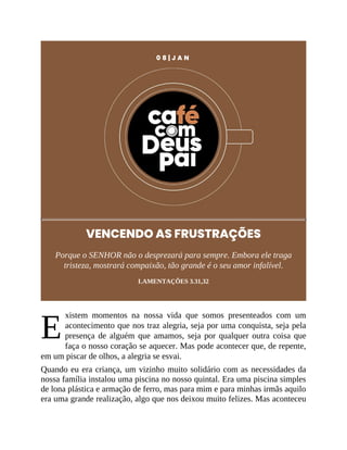 E
0 8 | J A N
VENCENDO AS FRUSTRAÇÕES
Porque o SENHOR não o desprezará para sempre. Embora ele traga
tristeza, mostrará compaixão, tão grande é o seu amor infalível.
LAMENTAÇÕES 3.31,32
xistem momentos na nossa vida que somos presenteados com um
acontecimento que nos traz alegria, seja por uma conquista, seja pela
presença de alguém que amamos, seja por qualquer outra coisa que
faça o nosso coração se aquecer. Mas pode acontecer que, de repente,
em um piscar de olhos, a alegria se esvai.
Quando eu era criança, um vizinho muito solidário com as necessidades da
nossa família instalou uma piscina no nosso quintal. Era uma piscina simples
de lona plástica e armação de ferro, mas para mim e para minhas irmãs aquilo
era uma grande realização, algo que nos deixou muito felizes. Mas aconteceu
 